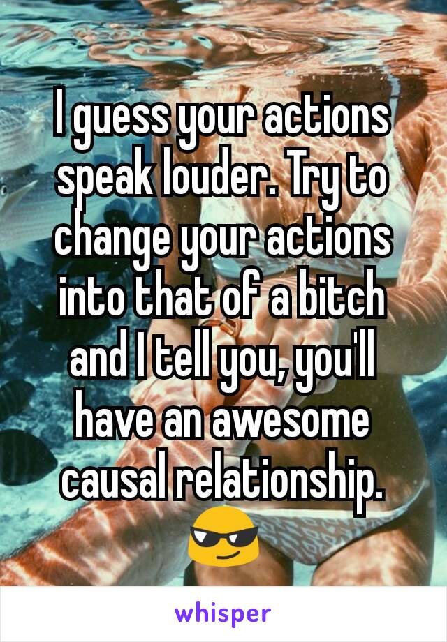 I guess your actions speak louder. Try to change your actions into that of a bitch and I tell you, you'll have an awesome causal relationship. 😎