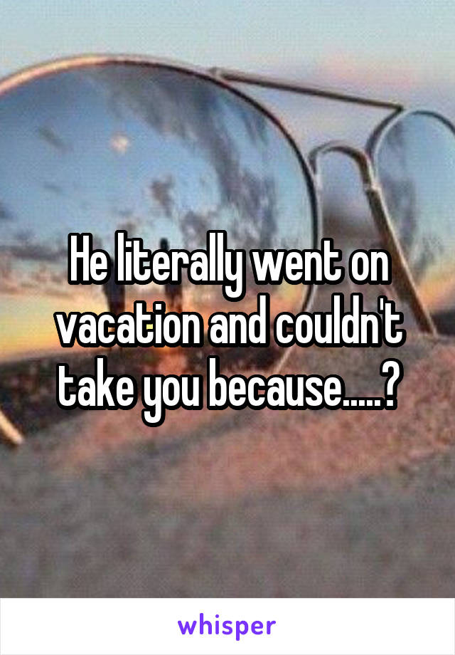He literally went on vacation and couldn't take you because.....?