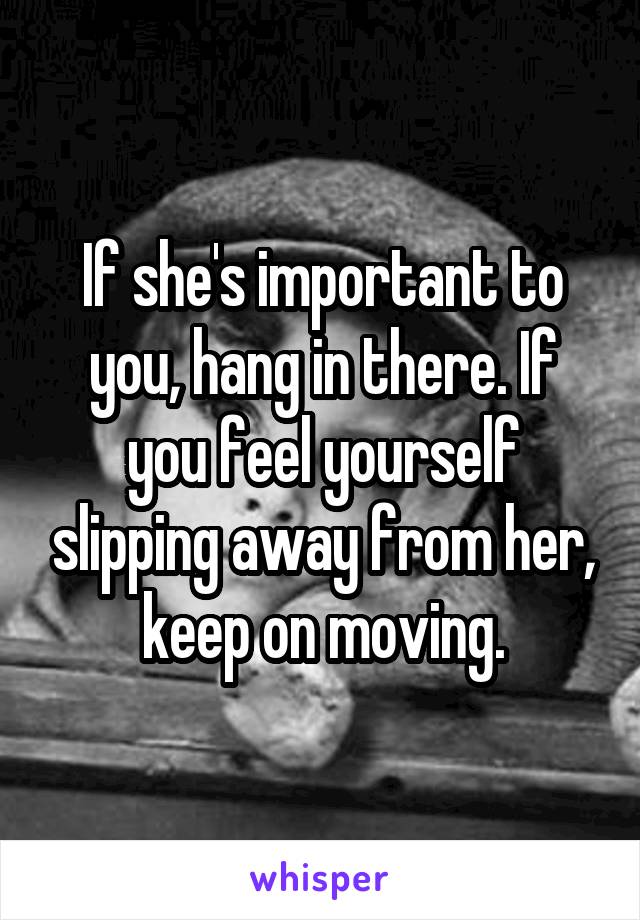 If she's important to you, hang in there. If you feel yourself slipping away from her, keep on moving.