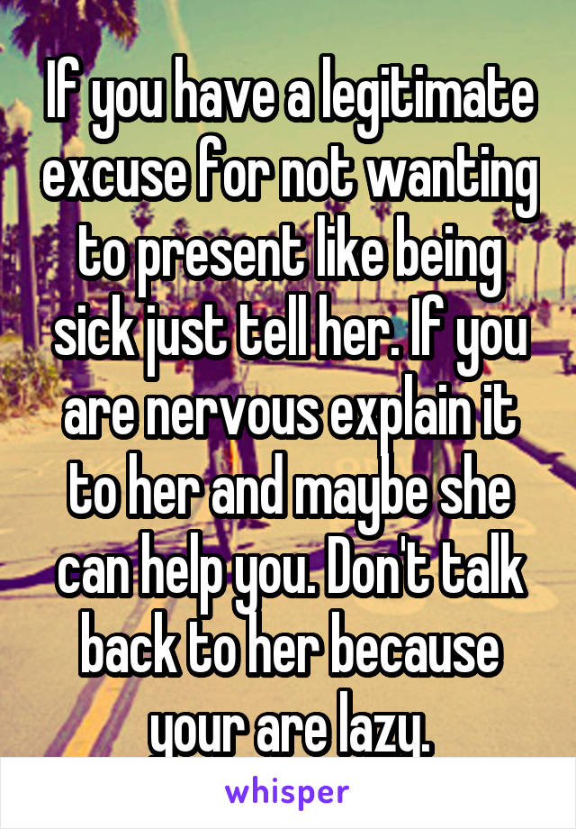 If you have a legitimate excuse for not wanting to present like being sick just tell her. If you are nervous explain it to her and maybe she can help you. Don't talk back to her because your are lazy.