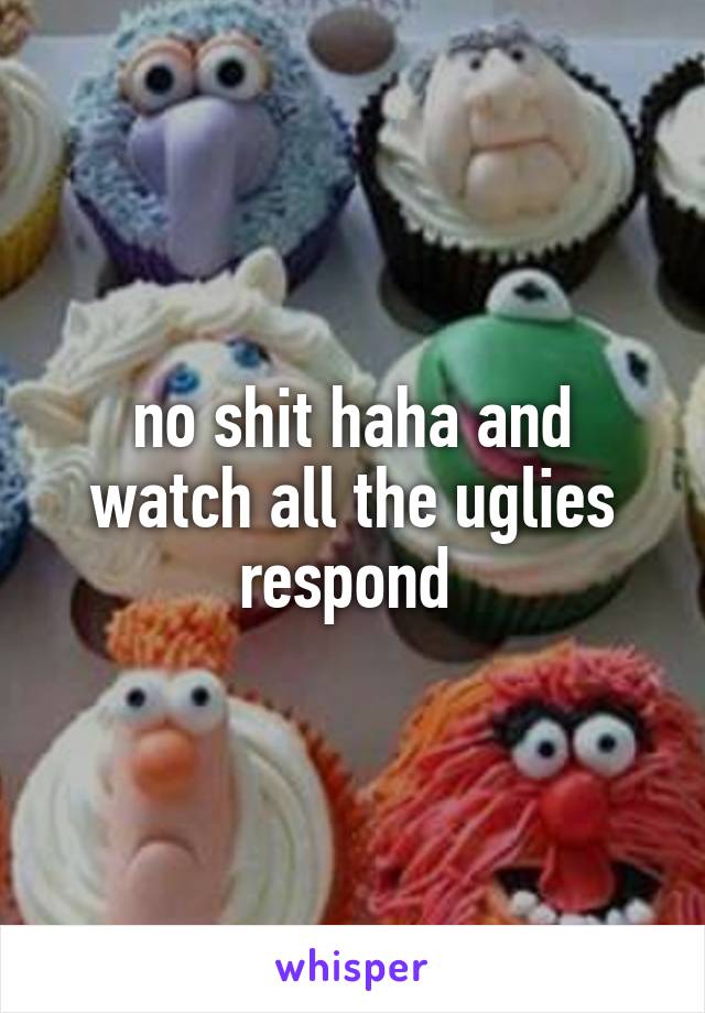 no shit haha and watch all the uglies respond 