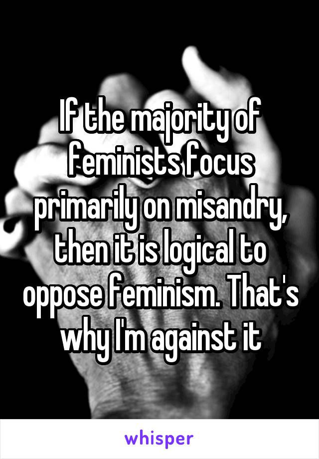 If the majority of feminists focus primarily on misandry, then it is logical to oppose feminism. That's why I'm against it
