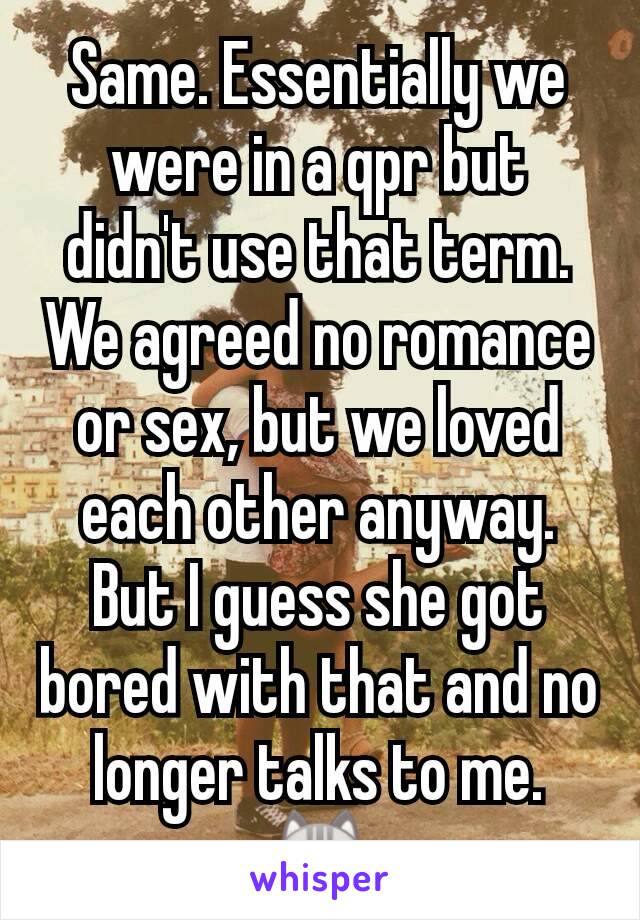 Same. Essentially we were in a qpr but didn't use that term. We agreed no romance or sex, but we loved each other anyway. But I guess she got bored with that and no longer talks to me. 😿