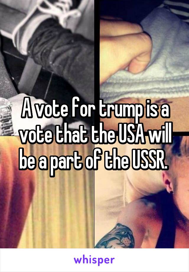 A vote for trump is a vote that the USA will be a part of the USSR. 