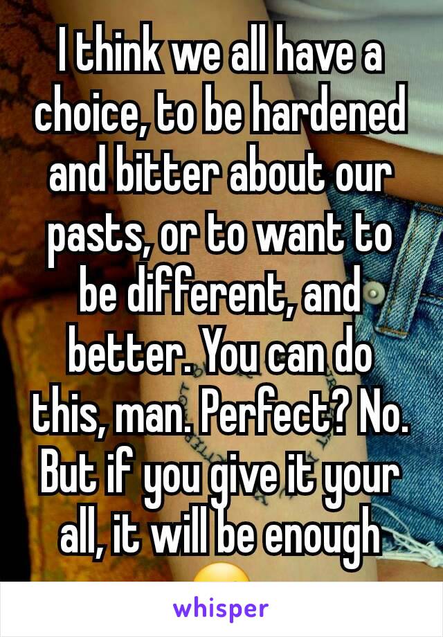 I think we all have a choice, to be hardened and bitter about our pasts, or to want to be different, and better. You can do this, man. Perfect? No. But if you give it your all, it will be enough ☺