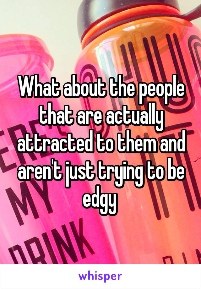 What about the people that are actually attracted to them and aren't just trying to be edgy 