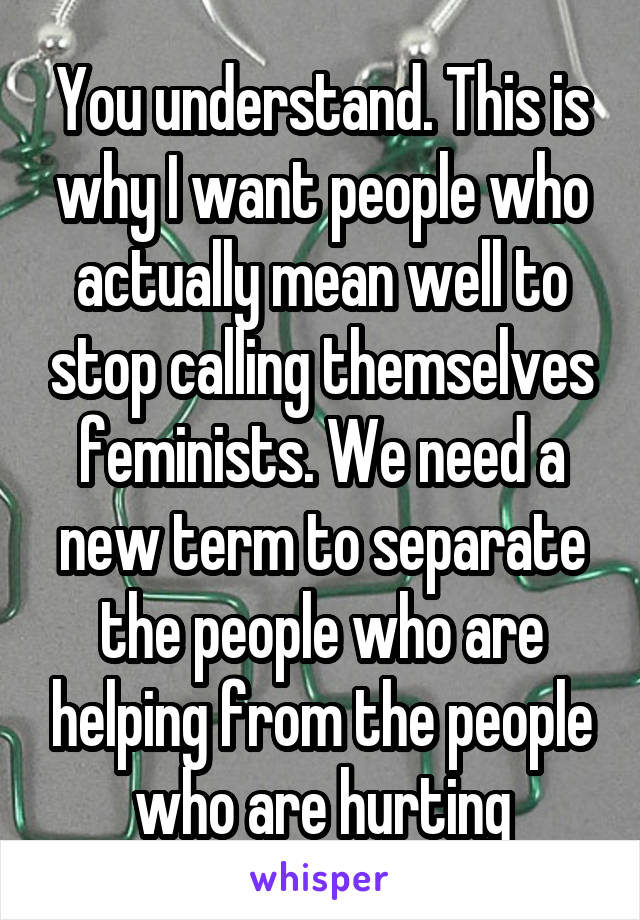 You understand. This is why I want people who actually mean well to stop calling themselves feminists. We need a new term to separate the people who are helping from the people who are hurting