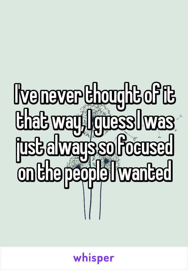 I've never thought of it that way, I guess I was just always so focused on the people I wanted