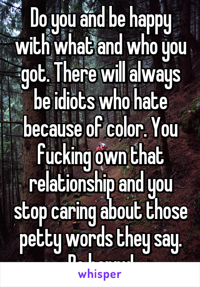 Do you and be happy with what and who you got. There will always be idiots who hate because of color. You fucking own that relationship and you stop caring about those petty words they say. Be happy!