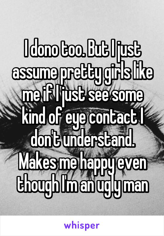 I dono too. But I just assume pretty girls like me if I just see some kind of eye contact I don't understand. Makes me happy even though I'm an ugly man