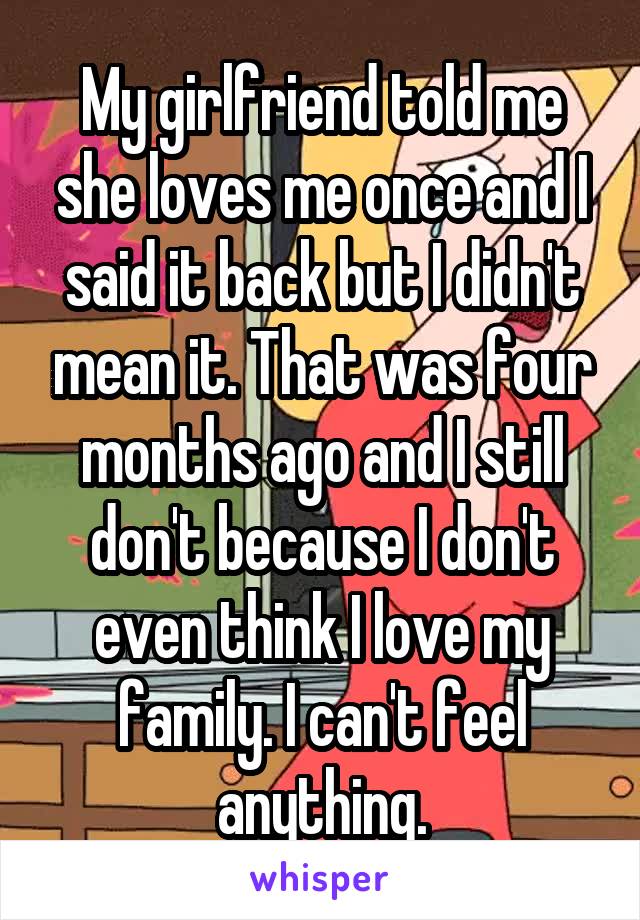 My girlfriend told me she loves me once and I said it back but I didn't mean it. That was four months ago and I still don't because I don't even think I love my family. I can't feel anything.