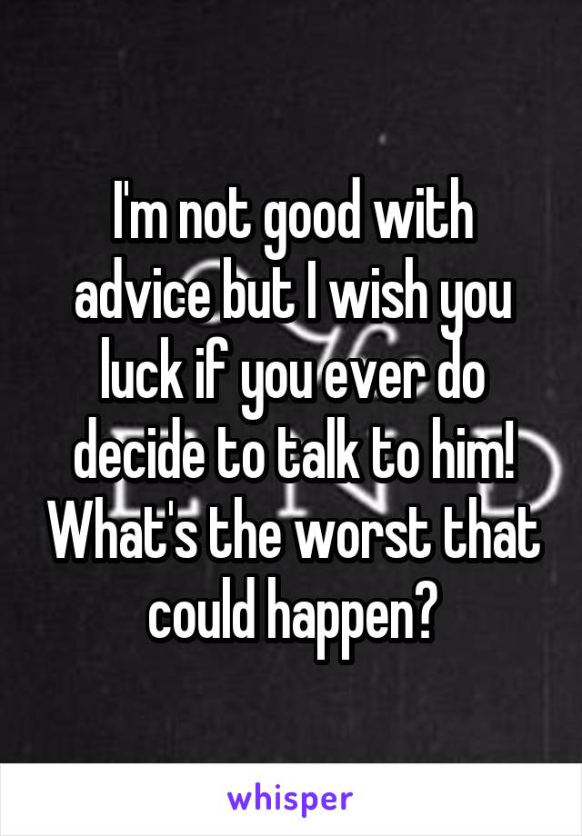 I'm not good with advice but I wish you luck if you ever do decide to talk to him! What's the worst that could happen?