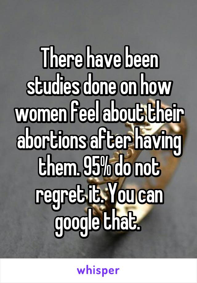 There have been studies done on how women feel about their abortions after having them. 95% do not regret it. You can google that. 