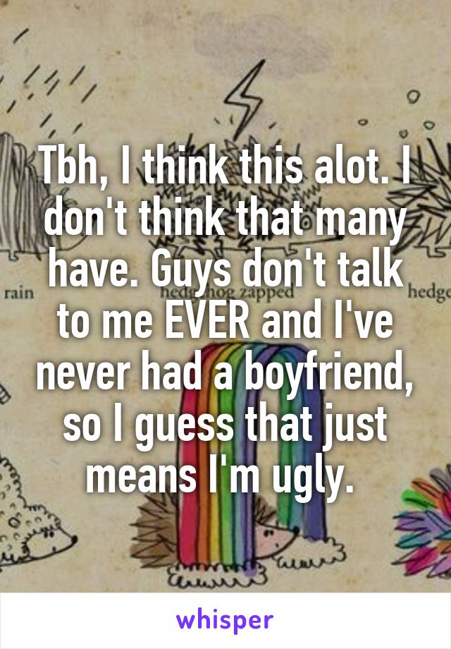 Tbh, I think this alot. I don't think that many have. Guys don't talk to me EVER and I've never had a boyfriend, so I guess that just means I'm ugly. 