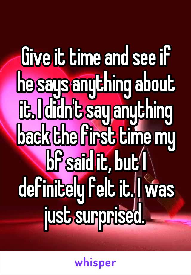 Give it time and see if he says anything about it. I didn't say anything back the first time my bf said it, but I definitely felt it. I was just surprised. 