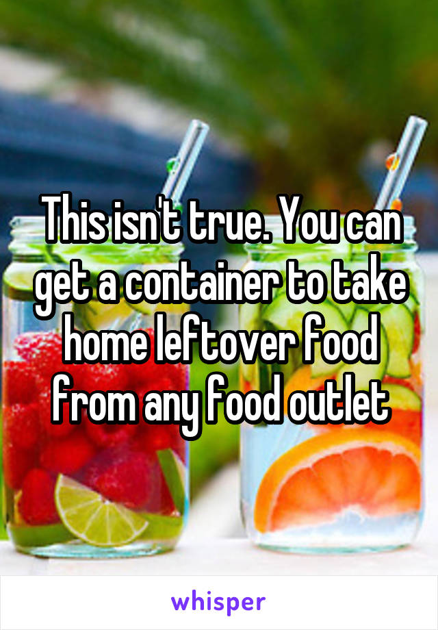 This isn't true. You can get a container to take home leftover food from any food outlet