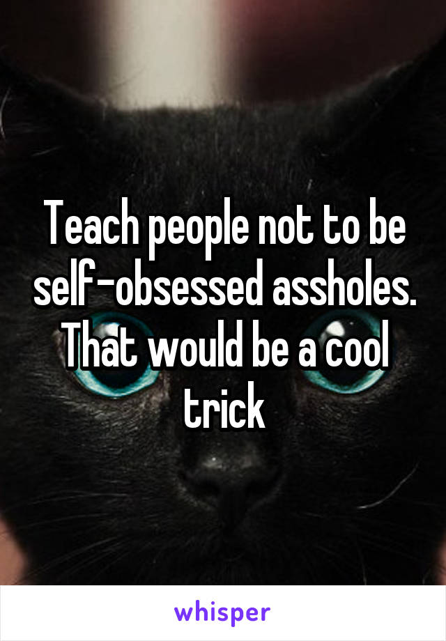 Teach people not to be self-obsessed assholes. That would be a cool trick