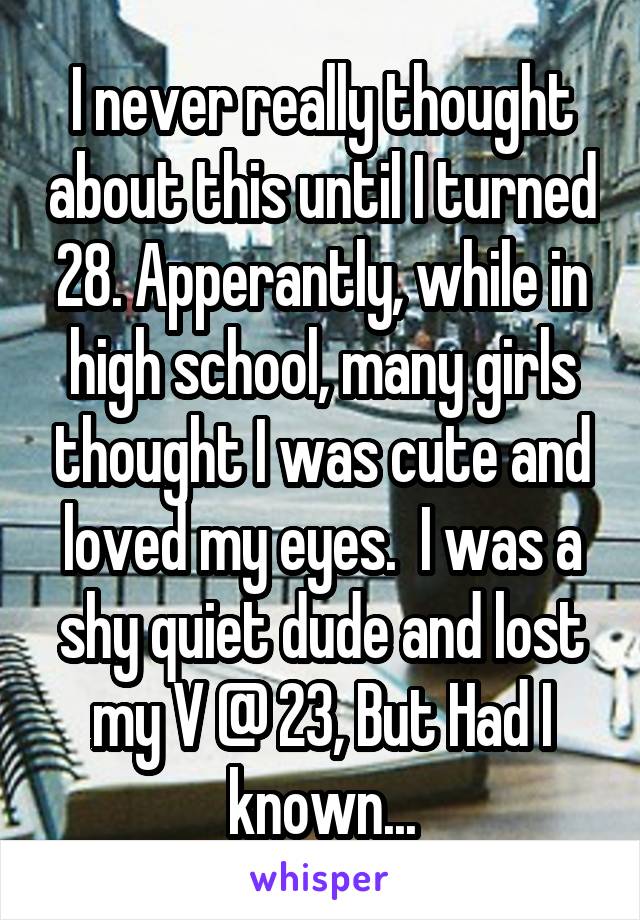 I never really thought about this until I turned 28. Apperantly, while in high school, many girls thought I was cute and loved my eyes.  I was a shy quiet dude and lost my V @ 23, But Had I known...