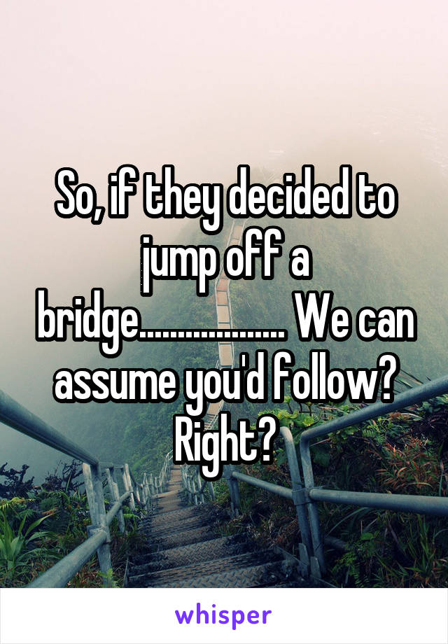So, if they decided to jump off a bridge................... We can assume you'd follow? Right?