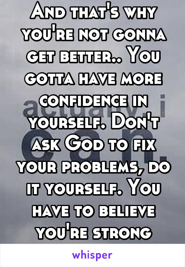 And that's why you're not gonna get better.. You gotta have more confidence in yourself. Don't ask God to fix your problems, do it yourself. You have to believe you're strong enough.. 