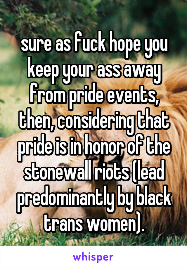 sure as fuck hope you keep your ass away from pride events, then, considering that pride is in honor of the stonewall riots (lead predominantly by black trans women).