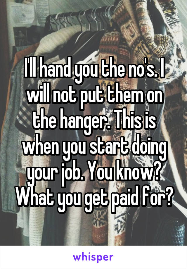 I'll hand you the no's. I will not put them on the hanger. This is when you start doing your job. You know? What you get paid for?
