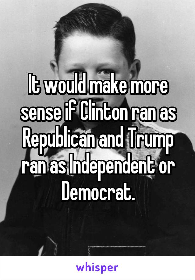 It would make more sense if Clinton ran as Republican and Trump ran as Independent or Democrat.