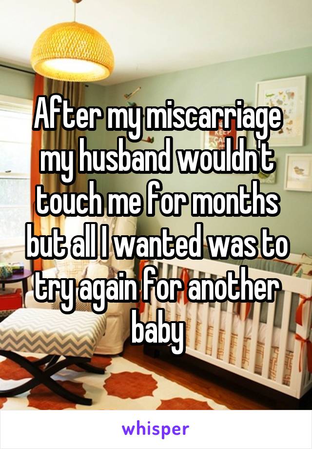 After my miscarriage my husband wouldn't touch me for months but all I wanted was to try again for another baby