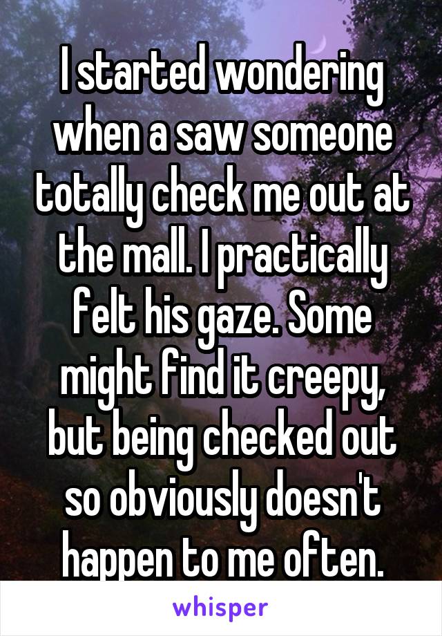 I started wondering when a saw someone totally check me out at the mall. I practically felt his gaze. Some might find it creepy, but being checked out so obviously doesn't happen to me often.