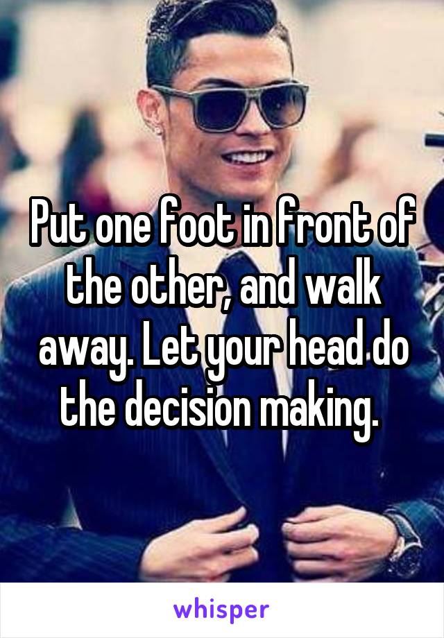 Put one foot in front of the other, and walk away. Let your head do the decision making. 