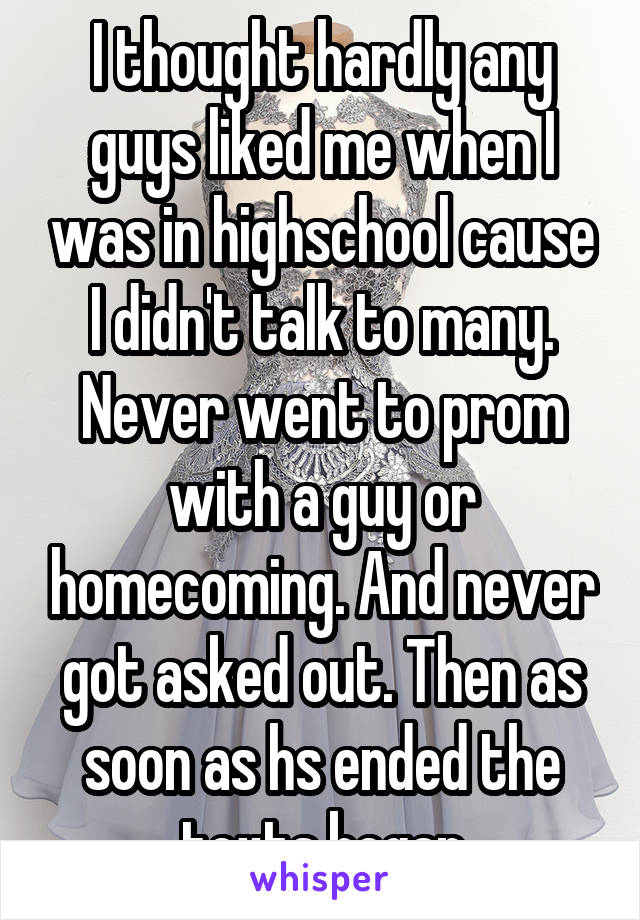 I thought hardly any guys liked me when I was in highschool cause I didn't talk to many. Never went to prom with a guy or homecoming. And never got asked out. Then as soon as hs ended the texts began