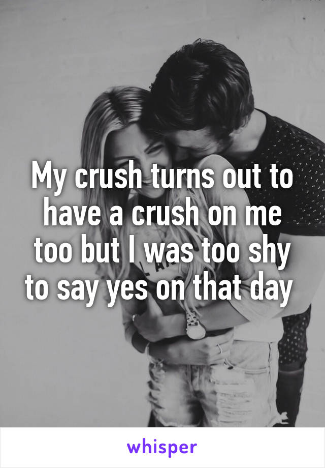 My crush turns out to have a crush on me too but I was too shy to say yes on that day 