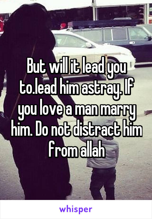But will it lead you to.lead him astray. If you love a man marry him. Do not distract him from allah