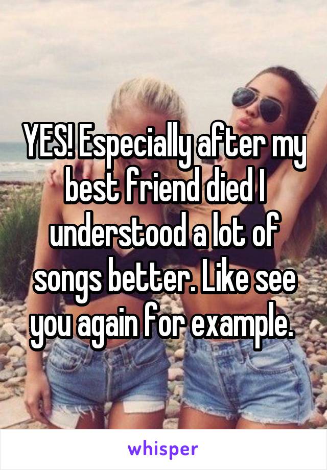 YES! Especially after my best friend died I understood a lot of songs better. Like see you again for example. 