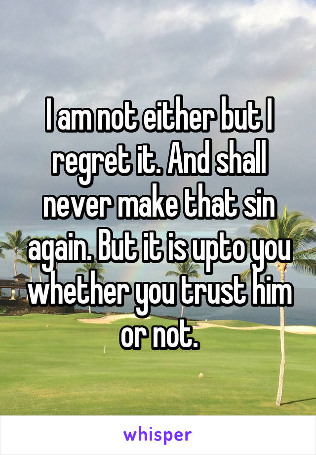 I am not either but I regret it. And shall never make that sin again. But it is upto you whether you trust him or not.