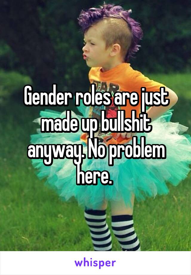 Gender roles are just made up bullshit anyway. No problem here. 