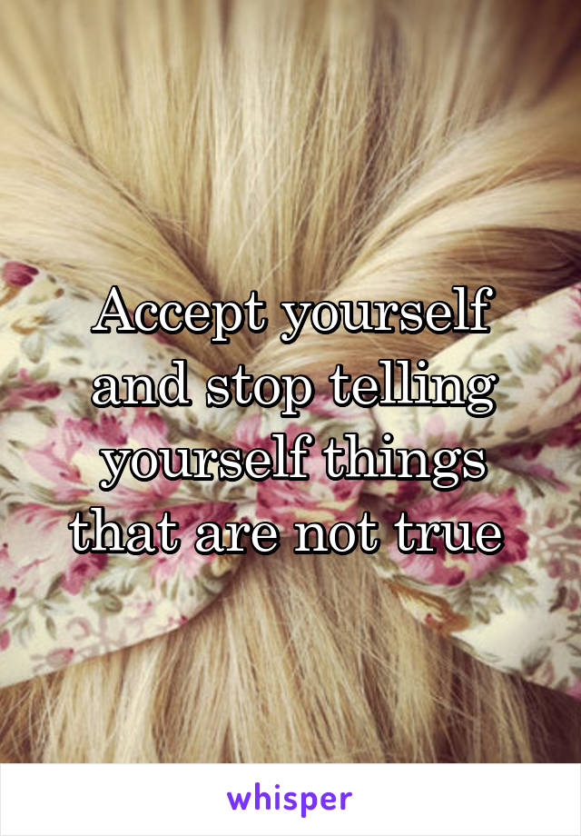 Accept yourself and stop telling yourself things that are not true 