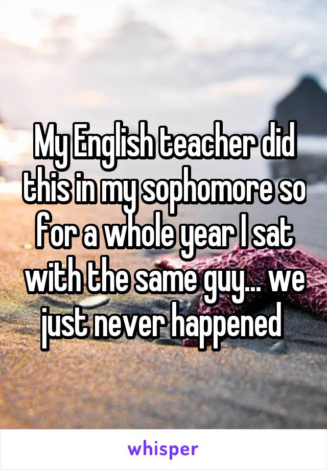 My English teacher did this in my sophomore so for a whole year I sat with the same guy... we just never happened 