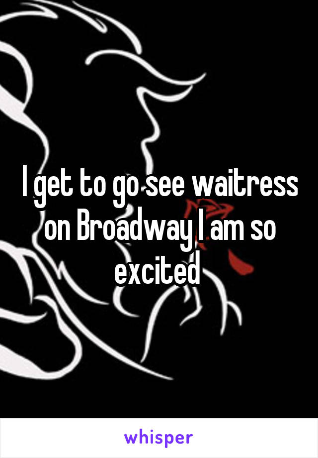I get to go see waitress on Broadway I am so excited 
