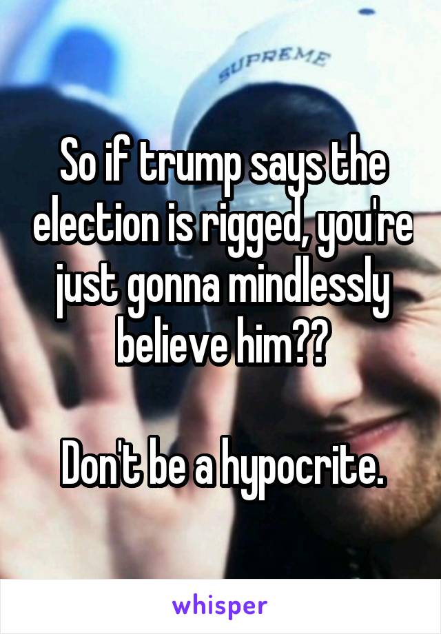 So if trump says the election is rigged, you're just gonna mindlessly believe him??

Don't be a hypocrite.