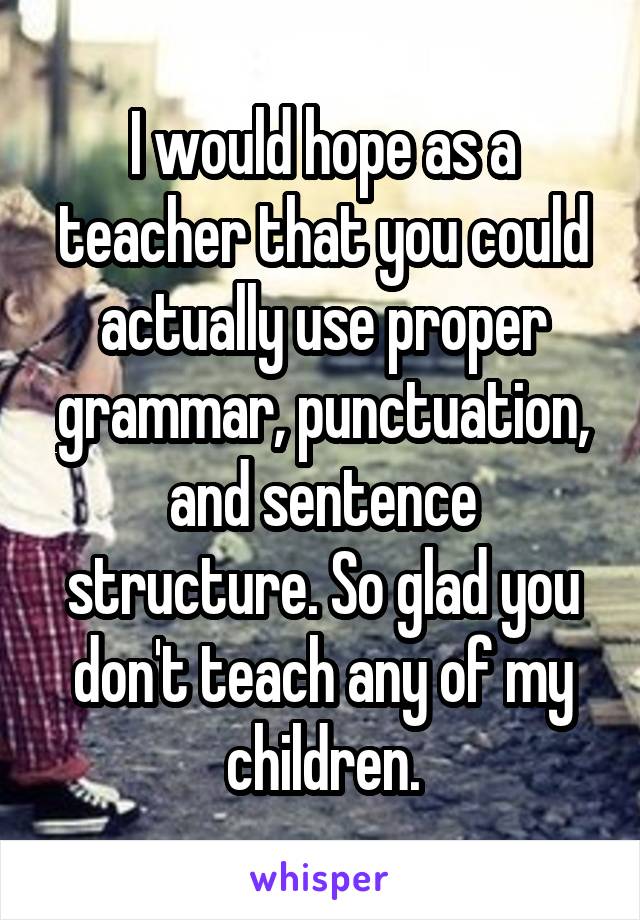 I would hope as a teacher that you could actually use proper grammar, punctuation, and sentence structure. So glad you don't teach any of my children.