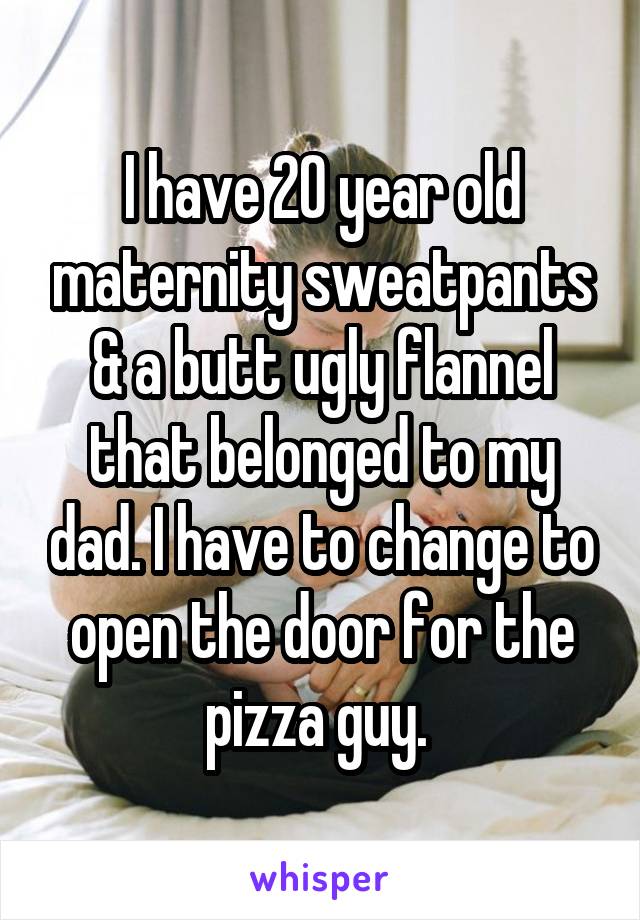 I have 20 year old maternity sweatpants & a butt ugly flannel that belonged to my dad. I have to change to open the door for the pizza guy. 