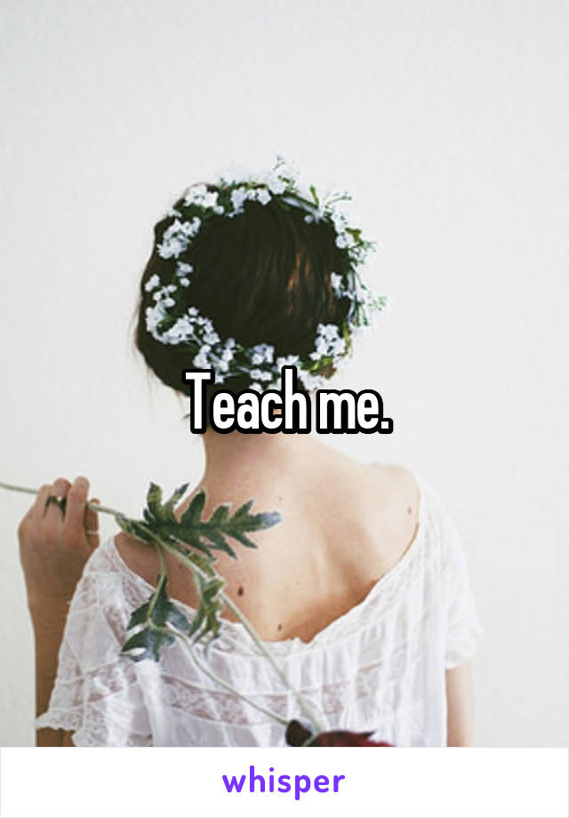 Teach me.