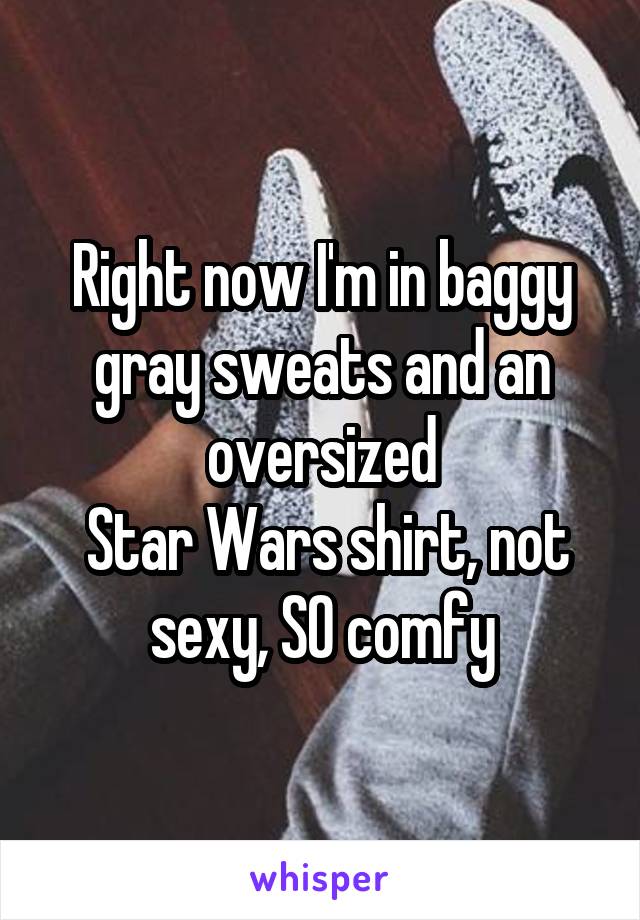 Right now I'm in baggy gray sweats and an oversized
 Star Wars shirt, not sexy, SO comfy