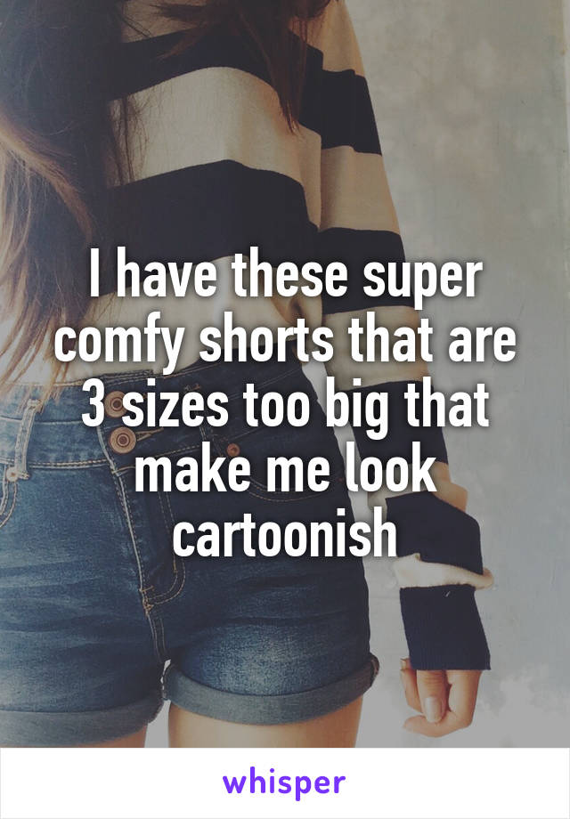 I have these super comfy shorts that are 3 sizes too big that make me look cartoonish