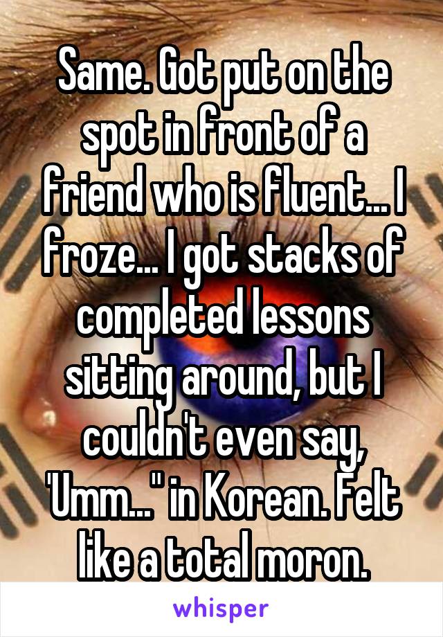 Same. Got put on the spot in front of a friend who is fluent... I froze... I got stacks of completed lessons sitting around, but I couldn't even say, 'Umm..." in Korean. Felt like a total moron.