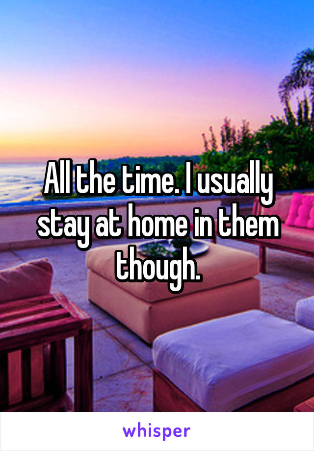 All the time. I usually stay at home in them though.