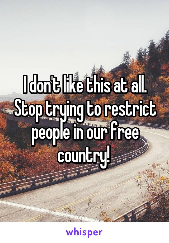 I don't like this at all. Stop trying to restrict people in our free country! 