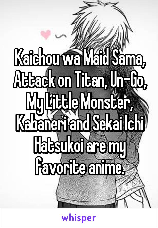 Kaichou wa Maid Sama, Attack on Titan, Un-Go, My Little Monster, Kabaneri and Sekai Ichi Hatsukoi are my favorite anime.