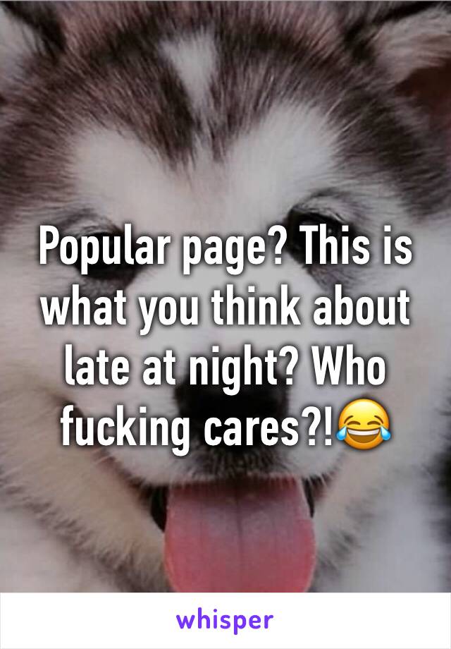 Popular page? This is what you think about late at night? Who fucking cares?!😂